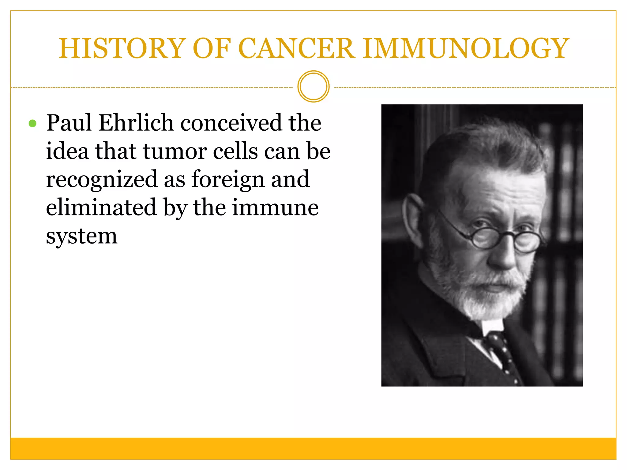 HISTORY OF CANCER IMMUNOLOGY
 Paul Ehrlich conceived the
idea that tumor cells can be
recognized as foreign and
eliminated by the immune
system
 