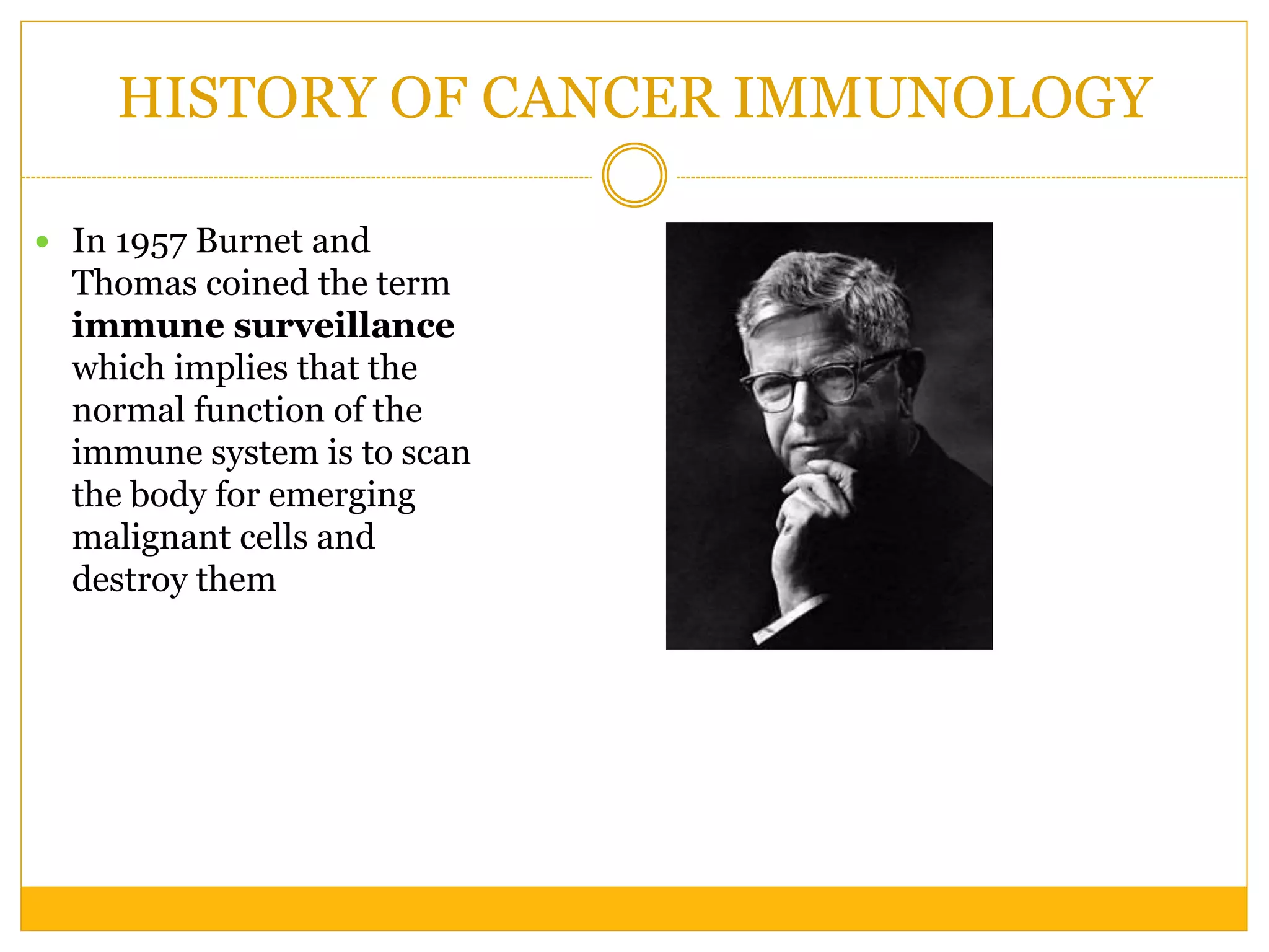 HISTORY OF CANCER IMMUNOLOGY
 In 1957 Burnet and
Thomas coined the term
immune surveillance
which implies that the
normal function of the
immune system is to scan
the body for emerging
malignant cells and
destroy them
 