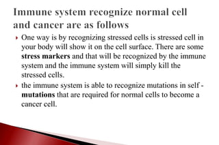  One way is by recognizing stressed cells is stressed cell in
your body will show it on the cell surface. There are some
stress markers and that will be recognized by the immune
system and the immune system will simply kill the
stressed cells.
 the immune system is able to recognize mutations in self -
mutations that are required for normal cells to become a
cancer cell.
 