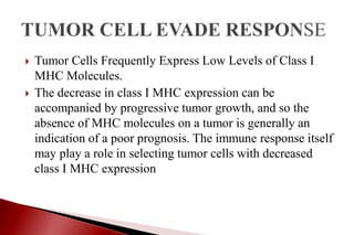  Tumor Cells Frequently Express Low Levels of Class I
MHC Molecules.
 The decrease in class I MHC expression can be
accompanied by progressive tumor growth, and so the
absence of MHC molecules on a tumor is generally an
indication of a poor prognosis. The immune response itself
may play a role in selecting tumor cells with decreased
class I MHC expression
 