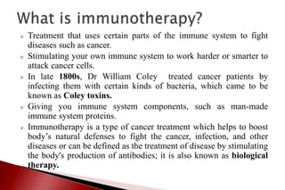 » Treatment that uses certain parts of the immune system to fight
diseases such as cancer.
» Stimulating your own immune system to work harder or smarter to
attack cancer cells.
» In late 1800s, Dr William Coley treated cancer patients by
infecting them with certain kinds of bacteria, which came to be
known as Coley toxins.
» Giving you immune system components, such as man-made
immune system proteins.
» Immunotherapy is a type of cancer treatment which helps to boost
body’s natural defenses to fight the cancer, infection, and other
diseases or can be defined as the treatment of disease by stimulating
the body's production of antibodies; it is also known as biological
therapy.
 