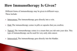 Different forms of immunotherapy may be given in different ways.
These include:
 Intravenous: The immunotherapy goes directly into a vein.
 Oral: The immunotherapy comes in pills or capsules that you swallow.
 Topical: The immunotherapy comes in a cream that you rub onto your skin. This
type of immunotherapy can be used for very early skin cancer.
 Intravesical: The immunotherapy goes directly into the bladder.
 