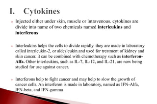» Injected either under skin, muscle or intravenous. cytokines are
divide into name of two chemicals named interleukins and
interferons
» Interleukins helps the cells to divide rapidly. they are made in laboratory
called interleukin-2, or aldesleukin.and used for treatment of kidney and
skin cancer. it can be combined with chemotherapy such as interferon-
Alfa. Other interleukins, such as IL-7, IL-12, and IL-21, are now being
studied for use against cancer.
» Interferons help to fight cancer and may help to slow the growth of
cancer cells. An interferon is made in laboratory, named as IFN-Alfa,
IFN-beta, and IFN-gamma
 