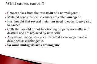  Cancer arises from the mutation of a normal gene.
 Mutated genes that cause cancer are called oncogene.
 It is thought that several mutations need to occur to give rise
to cancer
 Cells that are old or not functioning properly normally self
destruct and are replaced by new cells.
 Any agent that causes cancer is called a carcinogen and is
described as carcinogenic.
 So some mutagens are carcinogenic.
 