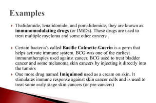  Thalidomide, lenalidomide, and pomalidomide, they are known as
immunomodulating drugs (or IMiDs). These drugs are used to
treat multiple myeloma and some other cancers.
 Certain bacteria's called Bacille Calmette-Guerin is a germ that
helps activate immune system. BCG was one of the earliest
immunotherapies used against cancer. BCG used to treat bladder
cancer and some melanoma skin cancers by injecting it directly into
the tumors
 One more drug named Imiquimod used as a cream on skin. It
stimulates immune response against skin cancer cells and is used to
treat some early stage skin cancers (or pre-cancers)
 