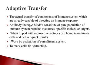  The actual transfer of components of immune system which
are already capable of directing an immune response.
 Antibody therapy: MAB's constitute of pure population of
immune system proteins that attack specific molecular targets.
 When tipped with radioactive isotopes can home in on tumor
cells and deliver quick results.
 Work by activation of compliment system.
 To mark cells fir destruction.
 