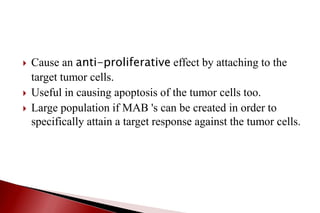 Cause an anti-proliferative effect by attaching to the
target tumor cells.
 Useful in causing apoptosis of the tumor cells too.
 Large population if MAB 's can be created in order to
specifically attain a target response against the tumor cells.
 