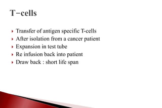  Transfer of antigen specific T-cells
 After isolation from a cancer patient
 Expansion in test tube
 Re infusion back into patient
 Draw back : short life span
 