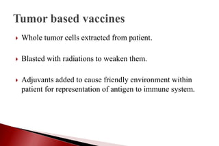  Whole tumor cells extracted from patient.
 Blasted with radiations to weaken them.
 Adjuvants added to cause friendly environment within
patient for representation of antigen to immune system.
 