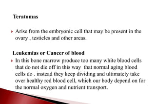 Teratomas
 Arise from the embryonic cell that may be present in the
ovary , testicles and other areas.
Leukemias or Cancer of blood
 In this bone marrow produce too many white blood cells
that do not die off in this way that normal aging blood
cells do . instead they keep dividing and ultimately take
over healthy red blood cell, which our body depend on for
the normal oxygen and nutrient transport.
 