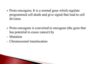  Proto-oncogene; It is a normal gene which regulate
programmed cell death and give signal that lead to cell
division.
 Proto-oncogene is converted to oncogene (the gene that
has potential to cause cancer) by
• Mutation
• Chromosomal translocation
 