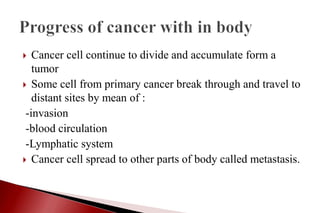  Cancer cell continue to divide and accumulate form a
tumor
 Some cell from primary cancer break through and travel to
distant sites by mean of :
-invasion
-blood circulation
-Lymphatic system
 Cancer cell spread to other parts of body called metastasis.
 