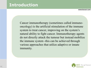 LOGO
Introduction
Cancer immunotherapy (sometimes called immuno-
oncology) is the artificial stimulation of the immune
system to treat cancer, improving on the system’s
natural ability to fight cancer. Immunotherapy agents
do not directly attack the tumour but instead mobilize
the immune system -this can be achieved through
various approaches that utilize adaptive or innate
immunity.
www.bocsci.com
 