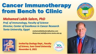 Cancer Immunotherapy
from Bench to Clinic
Invited by Zoology Dept., Faculty
of Science, Suez Canal University
November 6, 2021
Mohamed Labib Salem, PhD
Prof. of Immunology, Faculty of Science
Director, Center of Excellence in Cancer Research
Tanta University, Egypt mohamedlabibsalem@yahoo.com
Mohamed.labib@science.tanta.edu.eg
 