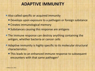ADAPTIVE IMMUNITY
 Also called specific or acquired immunity
 Develops upon exposure to a pathogen or foreign substance
 Creates immunological memory
 Substances causing this response are antigens
 The immune response can destroy anything containing the
antigen, whether bacteria or cancer cells
 Adaptive immunity is highly specific to its molecular structural
characteristics
 This leads to an enhanced immune response to subsequent
encounters with that same pathogen1
1. Abbas et al, 2011
 