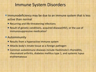 Immune System Disorders
 Immunodeficiency may be due to an immune system that is less
active than normal
 Recurring and life-threatening infections
 Result of genetic conditions, acquired disease(HIV), or the use of
immunosuppressive medication1
 Autoimmunity
 Results from a hyperactive immune system
 Attacks body’s innate tissue as a foreign pathogen
 Common autoimmune diseases include Hashimoto's thyroiditis,
rheumatoid arthritis, diabetes mellitus type 1, and systemic lupus
erythematosus
 