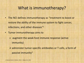 What is immunotherapy?
• The NCI defines immunotherapy as “treatment to boost or
restore the ability of the immune system to fight cancer,
infections, and other diseases”1
• Tumor immunotherapy aims to
 augment the weak host immune response (active
immunity)
administer tumor-specific antibodies or T cells, a form of
passive immunity2
1. National Cancer Institute, 2014; 2. Abbas et al, 2011
 