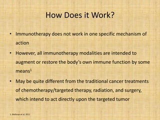 How Does it Work?
• Immunotherapy does not work in one specific mechanism of
action
• However, all immunotherapy modalities are intended to
augment or restore the body’s own immune function by some
means1
• May be quite different from the traditional cancer treatments
of chemotherapy/targeted therapy, radiation, and surgery,
which intend to act directly upon the targeted tumor
1. Mellman et al, 2011
 