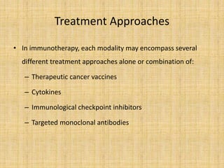 Treatment Approaches
• In immunotherapy, each modality may encompass several
different treatment approaches alone or combination of:
– Therapeutic cancer vaccines
– Cytokines
– Immunological checkpoint inhibitors
– Targeted monoclonal antibodies
 