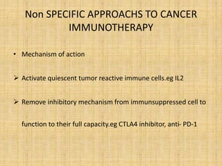 Non SPECIFIC APPROACHS TO CANCER
IMMUNOTHERAPY
• Mechanism of action
 Activate quiescent tumor reactive immune cells.eg IL2
 Remove inhibitory mechanism from immunsuppressed cell to
function to their full capacity.eg CTLA4 inhibitor, anti- PD-1
 