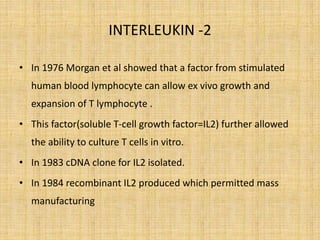 INTERLEUKIN -2
• In 1976 Morgan et al showed that a factor from stimulated
human blood lymphocyte can allow ex vivo growth and
expansion of T lymphocyte .
• This factor(soluble T-cell growth factor=IL2) further allowed
the ability to culture T cells in vitro.
• In 1983 cDNA clone for IL2 isolated.
• In 1984 recombinant IL2 produced which permitted mass
manufacturing
 