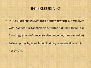 INTERLEUKIN -2
• In 1985 Rosenberg SA et al did a study in which IL2 was given
with non specific lymphokinin activated natural killer cell and
found regression of cancer (melanoma,renal, lung and colon)
• Follow up trial by same found that response was due to IL2
not by LAK.
 