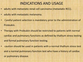 INDICATIONS AND USAGE
• adults with metastatic renal cell carcinoma (metastatic RCC).
• adults with metastatic melanoma.
• Careful patient selection is mandatory prior to the administration of
Proleukin.
• Therapy with Proleukin should be restricted to patients with normal
cardiac and pulmonary functions as defined by thallium stress testing
and formal pulmonary function testing.
• caution should be used in patients with a normal thallium stress test
and a normal pulmonary function test who have a history of cardiac
or pulmonary disease.
 