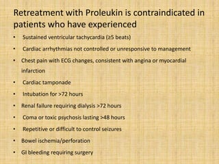 Retreatment with Proleukin is contraindicated in
patients who have experienced
• Sustained ventricular tachycardia (≥5 beats)
• Cardiac arrhythmias not controlled or unresponsive to management
• Chest pain with ECG changes, consistent with angina or myocardial
infarction
• Cardiac tamponade
• Intubation for >72 hours
• Renal failure requiring dialysis >72 hours
• Coma or toxic psychosis lasting >48 hours
• Repetitive or difficult to control seizures
• Bowel ischemia/perforation
• GI bleeding requiring surgery
 