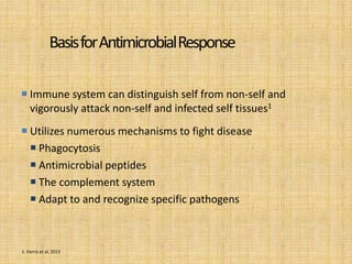 BasisforAntimicrobialResponse
 Immune system can distinguish self from non-self and
vigorously attack non-self and infected self tissues1
 Utilizes numerous mechanisms to fight disease
 Phagocytosis
 Antimicrobial peptides
 The complement system
 Adapt to and recognize specific pathogens
1. Harris et al, 2013
 