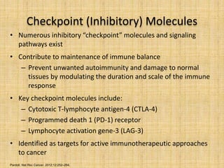 Checkpoint (Inhibitory) Molecules
• Numerous inhibitory “checkpoint” molecules and signaling
pathways exist
• Contribute to maintenance of immune balance
– Prevent unwanted autoimmunity and damage to normal
tissues by modulating the duration and scale of the immune
response
• Key checkpoint molecules include:
– Cytotoxic T-lymphocyte antigen-4 (CTLA-4)
– Programmed death 1 (PD-1) receptor
– Lymphocyte activation gene-3 (LAG-3)
• Identified as targets for active immunotherapeutic approaches
to cancer
Pardoll. Nat Rev Cancer. 2012;12:252–264.
 