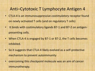 Anti–Cytotoxic T Lymphocyte Antigen 4
• CTLA-4 is an immunosuppressive costimulatory receptor found
on newly activated T cells (and on regulatory T cells)
• It binds with costimulatory ligands B7-1 and B7-2 on antigen-
presenting cells.
• When CTLA-4 is engaged by B7-1 or B7-2, the T cells becomes
inhibited.
• So it suggests that CTLA-4 likely evolved as a self-protective
mechanism to prevent autoimmunity
• overcoming this checkpoint molecule was an aim of cancer
immunotherapy.
 