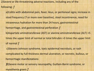 2)Severe or life-threatening adverse reactions, including any of the
following: ƒ
a)Colitis with abdominal pain, fever, ileus, or peritoneal signs; increase in
stool frequency (7 or more over baseline), stool incontinence, need for
intravenous hydration for more than 24 hours, gastrointestinal
hemorrhage, and gastrointestinal perforation ƒ
b)Aspartate aminotransferase (AST) or alanine aminotransferase (ALT) >5
times the upper limit of normal or total bilirubin >3 times the upper limit
of normal ƒ
c)Stevens-Johnson syndrome, toxic epidermal necrolysis, or rash
complicated by full thickness dermal ulceration, or necrotic, bullous, or
hemorrhagic manifestations
ƒd)Severe motor or sensory neuropathy, Guillain-Barré syndrome, or
myasthenia gravis ƒ
 