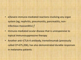 • e)Severe immune-mediated reactions involving any organ
system (eg, nephritis, pneumonitis, pancreatitis, non-
infectious myocarditis) ƒ
• Immune-mediated ocular disease that is unresponsive to
topical immunosuppressive therapy
• Another anti–CTLA-4 antibody, tremelimumab (previously
called CP-675,206), has also demonstrated durable responses
in melanoma patients
 
