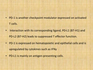 • PD-1 is another checkpoint modulator expressed on activated
T cells.
• Interaction with its corresponding ligand, PD-L1 (B7-H1) and
PD-L2 (B7-H2) leads to suppressed T effector function.
• PD-1 is expressed on hematopoietic and epithelial cells and is
upregulated by cytokines such as IFNγ
• PD-L1 is mainly on antigen-presenting cells.
 