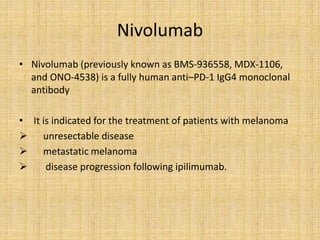 Nivolumab
• Nivolumab (previously known as BMS-936558, MDX-1106,
and ONO-4538) is a fully human anti–PD-1 IgG4 monoclonal
antibody
• It is indicated for the treatment of patients with melanoma
 unresectable disease
 metastatic melanoma
 disease progression following ipilimumab.
 