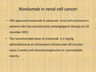Nivolumab in renal cell cancer
• FDA approved nivolumab in advanced renal cell carcinoma in
patients who has received prior antiangiogenic therapy on 23
novmber 2015
• The recommended dose of nivolumab is 3 mg/kg
administered as an intravenous infusion over 60 minutes
every 2 weeks until disease progression or unacceptable
toxicity.
 
