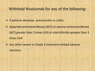 Withhold Nivolumab for any of the following:
 if patients develops pneumonitis or colitis
 Aspartate aminotransferase (AST) or alanine aminotransferase
(ALT) greater than 3 times ULN or total bilirubin greater than 3
times ULN
 Any other severe or Grade 3 treatment-related adverse
reactions
 
