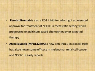 • Pembrolizumab is also a PD1 inhibitor which got accelerated
approval for treatment of NSCLC in metastatic setting which
progressed on paltinum based chemotherapy or targeted
therapy
• Atezolizumab (MPDL3280A) a new anti–PDL1 in clinical trials
has also shown some efficacy in melanoma, renal cell cancer,
and NSCLC in early reports
 