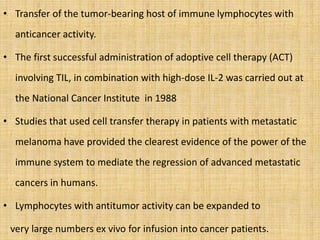 • Transfer of the tumor-bearing host of immune lymphocytes with
anticancer activity.
• The first successful administration of adoptive cell therapy (ACT)
involving TIL, in combination with high-dose IL-2 was carried out at
the National Cancer Institute in 1988
• Studies that used cell transfer therapy in patients with metastatic
melanoma have provided the clearest evidence of the power of the
immune system to mediate the regression of advanced metastatic
cancers in humans.
• Lymphocytes with antitumor activity can be expanded to
very large numbers ex vivo for infusion into cancer patients.
 