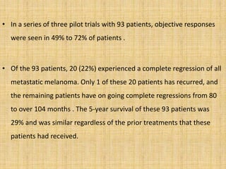 • In a series of three pilot trials with 93 patients, objective responses
were seen in 49% to 72% of patients .
• Of the 93 patients, 20 (22%) experienced a complete regression of all
metastatic melanoma. Only 1 of these 20 patients has recurred, and
the remaining patients have on going complete regressions from 80
to over 104 months . The 5-year survival of these 93 patients was
29% and was similar regardless of the prior treatments that these
patients had received.
 