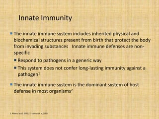 Innate Immunity
 The innate immune system includes inherited physical and
biochemical structures present from birth that protect the body
from invading substances Innate immune defenses are non-
specific
 Respond to pathogens in a generic way
 This system does not confer long-lasting immunity against a
pathogen1
 The innate immune system is the dominant system of host
defense in most organisms2
1. Alberts et al, 2002; 2. Litman et al, 2005
 