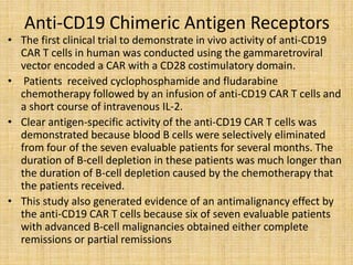 Anti-CD19 Chimeric Antigen Receptors
• The first clinical trial to demonstrate in vivo activity of anti-CD19
CAR T cells in human was conducted using the gammaretroviral
vector encoded a CAR with a CD28 costimulatory domain.
• Patients received cyclophosphamide and fludarabine
chemotherapy followed by an infusion of anti-CD19 CAR T cells and
a short course of intravenous IL-2.
• Clear antigen-specific activity of the anti-CD19 CAR T cells was
demonstrated because blood B cells were selectively eliminated
from four of the seven evaluable patients for several months. The
duration of B-cell depletion in these patients was much longer than
the duration of B-cell depletion caused by the chemotherapy that
the patients received.
• This study also generated evidence of an antimalignancy effect by
the anti-CD19 CAR T cells because six of seven evaluable patients
with advanced B-cell malignancies obtained either complete
remissions or partial remissions
 