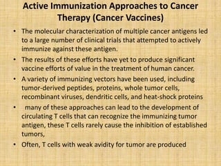 Active Immunization Approaches to Cancer
Therapy (Cancer Vaccines)
• The molecular characterization of multiple cancer antigens led
to a large number of clinical trials that attempted to actively
immunize against these antigen.
• The results of these efforts have yet to produce significant
vaccine efforts of value in the treatment of human cancer.
• A variety of immunizing vectors have been used, including
tumor-derived peptides, proteins, whole tumor cells,
recombinant viruses, dendritic cells, and heat-shock proteins
• many of these approaches can lead to the development of
circulating T cells that can recognize the immunizing tumor
antigen, these T cells rarely cause the inhibition of established
tumors,
• Often, T cells with weak avidity for tumor are produced
 