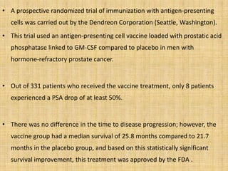 • A prospective randomized trial of immunization with antigen-presenting
cells was carried out by the Dendreon Corporation (Seattle, Washington).
• This trial used an antigen-presenting cell vaccine loaded with prostatic acid
phosphatase linked to GM-CSF compared to placebo in men with
hormone-refractory prostate cancer.
• Out of 331 patients who received the vaccine treatment, only 8 patients
experienced a PSA drop of at least 50%.
• There was no difference in the time to disease progression; however, the
vaccine group had a median survival of 25.8 months compared to 21.7
months in the placebo group, and based on this statistically significant
survival improvement, this treatment was approved by the FDA .
 