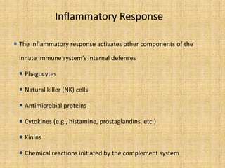 Inflammatory Response
 The inflammatory response activates other components of the
innate immune system’s internal defenses
 Phagocytes
 Natural killer (NK) cells
 Antimicrobial proteins
 Cytokines (e.g., histamine, prostaglandins, etc.)
 Kinins
 Chemical reactions initiated by the complement system
 