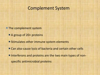 Complement System
 The complement system
 A group of 20+ proteins
 Stimulates other immune system elements
 Can also cause lysis of bacteria and certain other cells
 Interferons and proteins are the two main types of non-
specific antimicrobial proteins
 