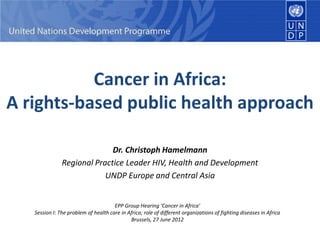 Cancer in Africa:
A rights-based public health approach
Dr. Christoph Hamelmann
Regional Practice Leader HIV, Health and Development
UNDP Europe and Central Asia
EPP Group Hearing ‘Cancer in Africa’
Session I: The problem of health care in Africa; role of different organizations of fighting diseases in Africa
Brussels, 27 June 2012
 