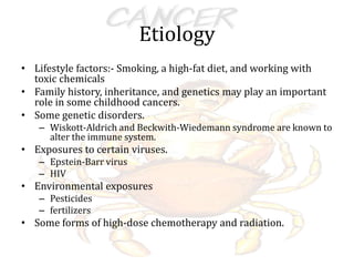 Etiology
• Lifestyle factors:- Smoking, a high-fat diet, and working with
toxic chemicals
• Family history, inheritance, and genetics may play an important
role in some childhood cancers.
• Some genetic disorders.
– Wiskott-Aldrich and Beckwith-Wiedemann syndrome are known to
alter the immune system.
• Exposures to certain viruses.
– Epstein-Barr virus
– HIV
• Environmental exposures
– Pesticides
– fertilizers
• Some forms of high-dose chemotherapy and radiation.
 
