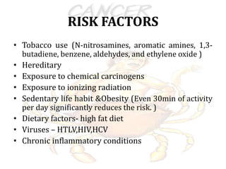 RISK FACTORS
• Tobacco use (N-nitrosamines, aromatic amines, 1,3-
butadiene, benzene, aldehydes, and ethylene oxide )
• Hereditary
• Exposure to chemical carcinogens
• Exposure to ionizing radiation
• Sedentary life habit &Obesity (Even 30min of activity
per day significantly reduces the risk. )
• Dietary factors- high fat diet
• Viruses – HTLV,HIV,HCV
• Chronic inflammatory conditions
 