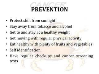 PREVENTION
• Protect skin from sunlight
• Stay away from tobacco and alcohol
• Get to and stay at a healthy weight
• Get moving with regular physical activity
• Eat healthy with plenty of fruits and vegetables
• Self identification
• Have regular checkups and cancer screening
tests
 